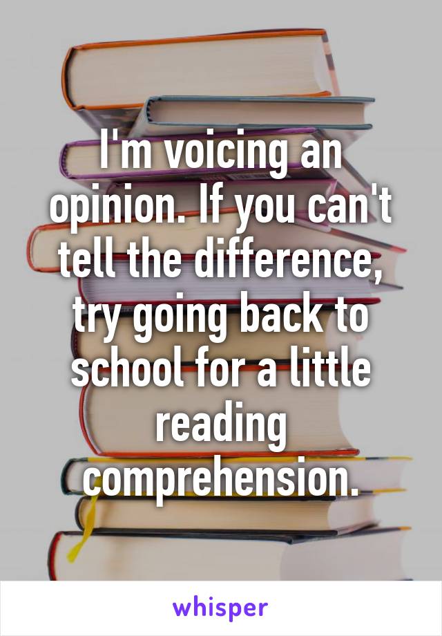 I'm voicing an opinion. If you can't tell the difference, try going back to school for a little reading comprehension.