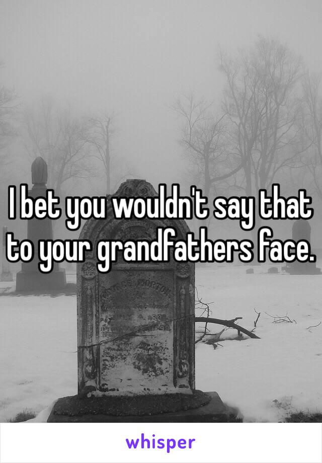 I bet you wouldn't say that to your grandfathers face. 