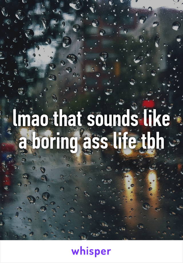 lmao that sounds like a boring ass life tbh
