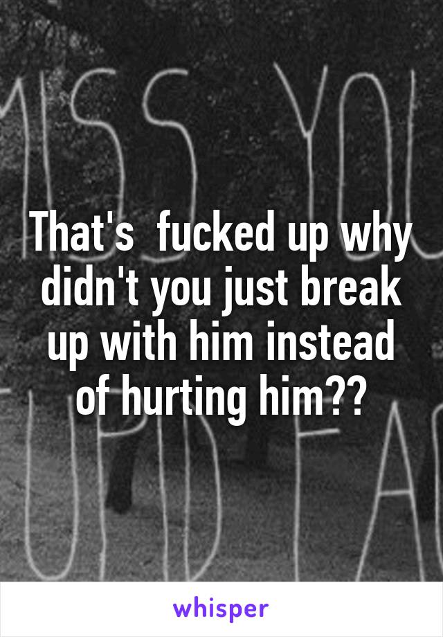 That's  fucked up why didn't you just break up with him instead of hurting him??