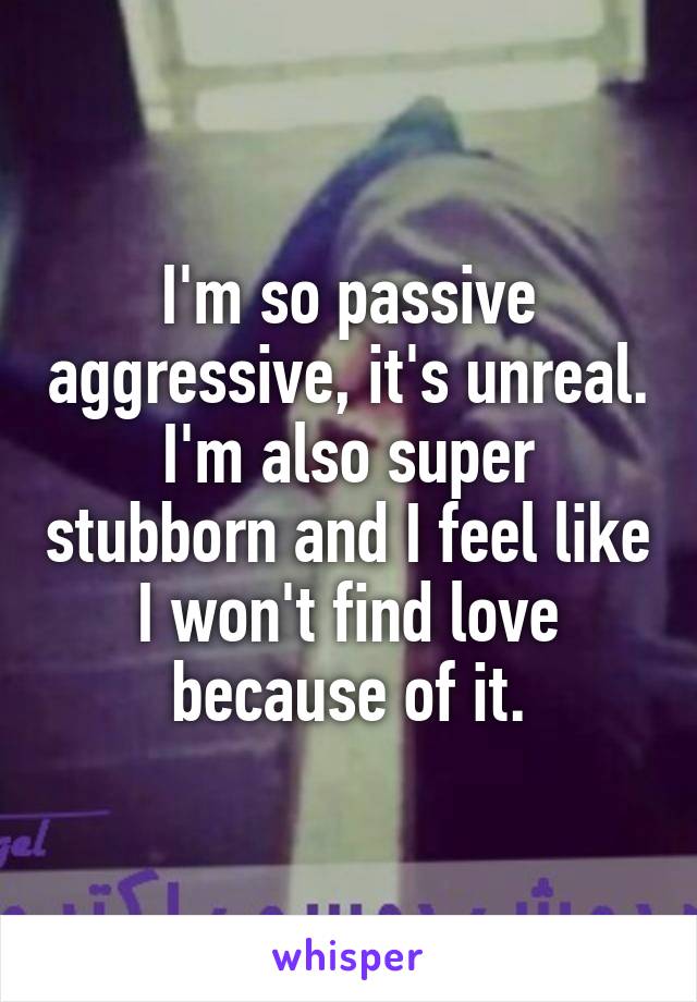I'm so passive aggressive, it's unreal. I'm also super stubborn and I feel like I won't find love because of it.