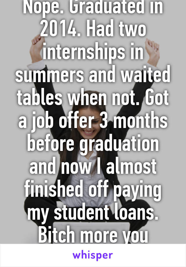 Nope. Graduated in 2014. Had two internships in summers and waited tables when not. Got a job offer 3 months before graduation and now I almost finished off paying my student loans. Bitch more you spoiled brat!