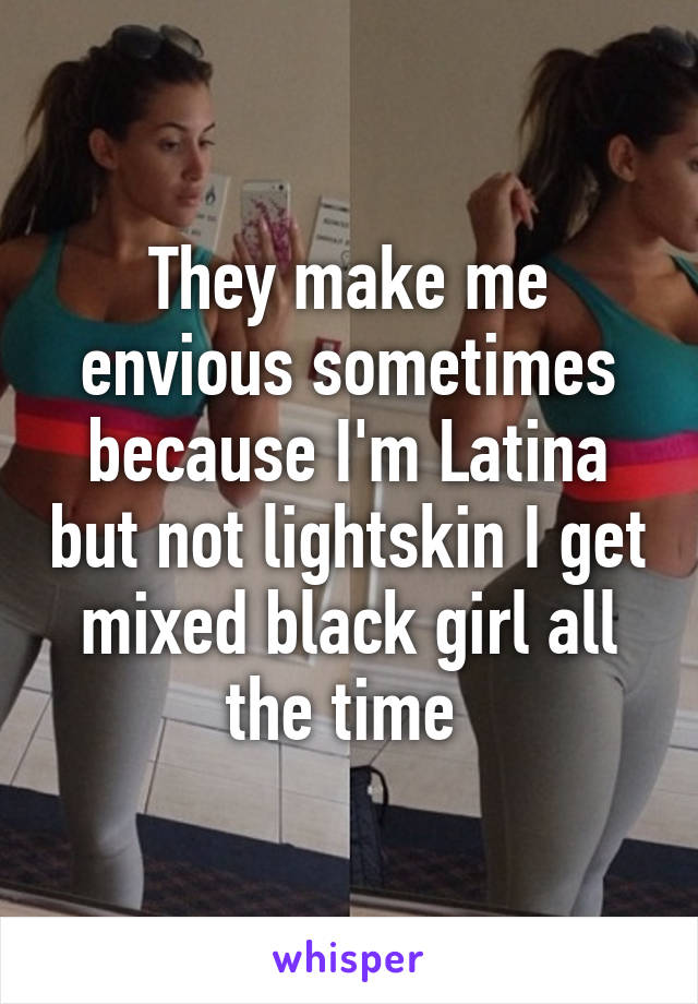 They make me envious sometimes because I'm Latina but not lightskin I get mixed black girl all the time 
