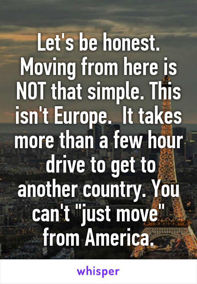 Let's be honest. Moving from here is NOT that simple. This isn't Europe.  It takes more than a few hour  drive to get to another country. You can't "just move" from America.