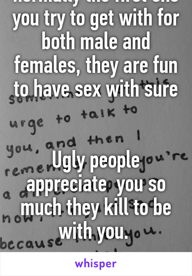 Sexy people is normally the first one you try to get with for both male and females, they are fun to have sex with sure 

Ugly people appreciate  you so much they kill to be with you. 

Life sucks
