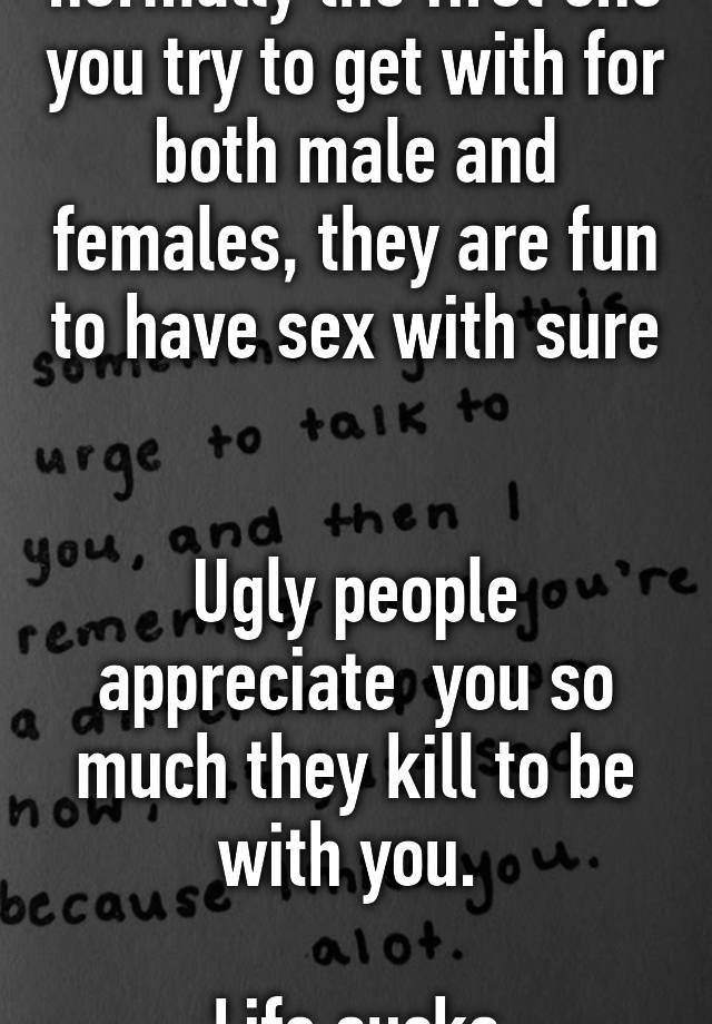 Sexy people is normally the first one you try to get with for both male and females, they are fun to have sex with sure 

Ugly people appreciate  you so much they kill to be with you. 

Life sucks
