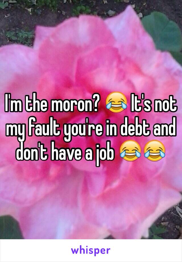 I'm the moron? 😂 It's not my fault you're in debt and don't have a job 😂😂