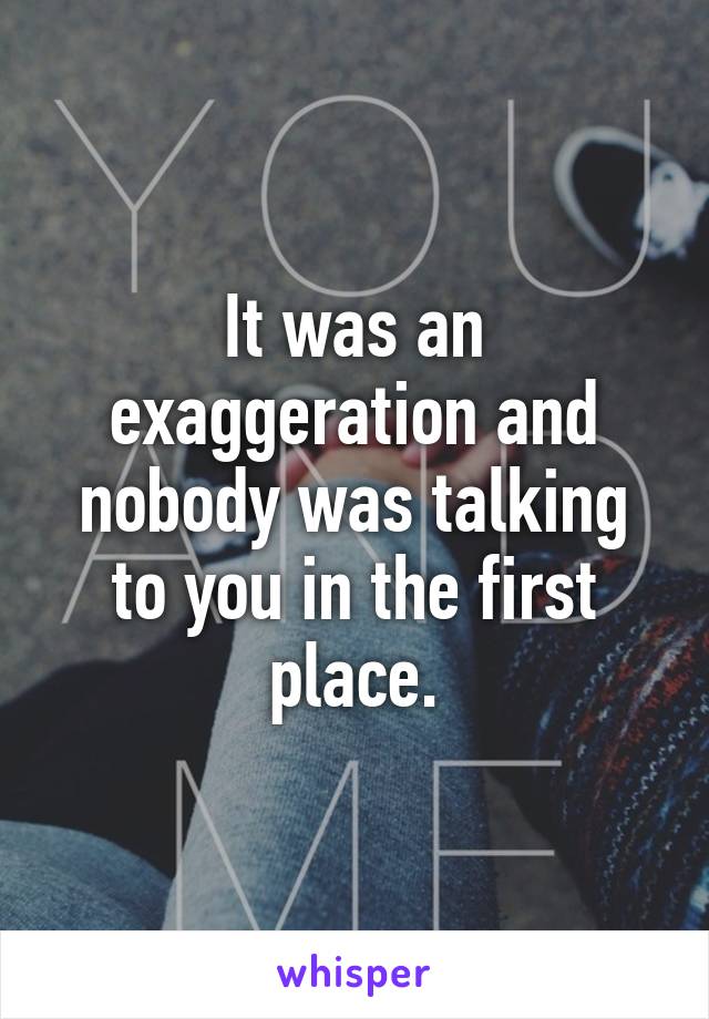 It was an exaggeration and nobody was talking to you in the first place.