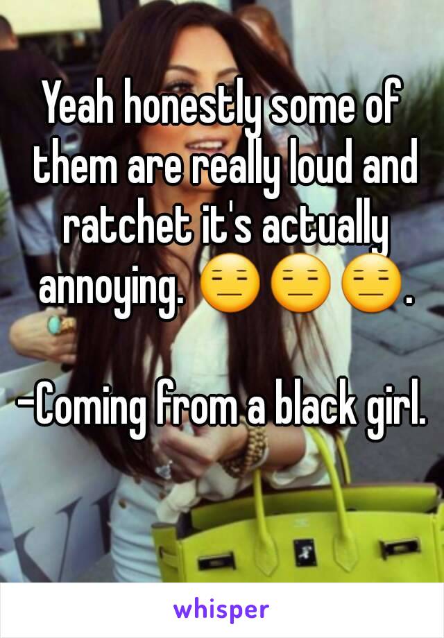 Yeah honestly some of them are really loud and ratchet it's actually annoying. 😑😑😑.

-Coming from a black girl.