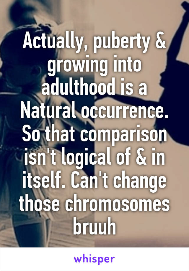 Actually, puberty & growing into adulthood is a Natural occurrence. So that comparison isn't logical of & in itself. Can't change those chromosomes bruuh