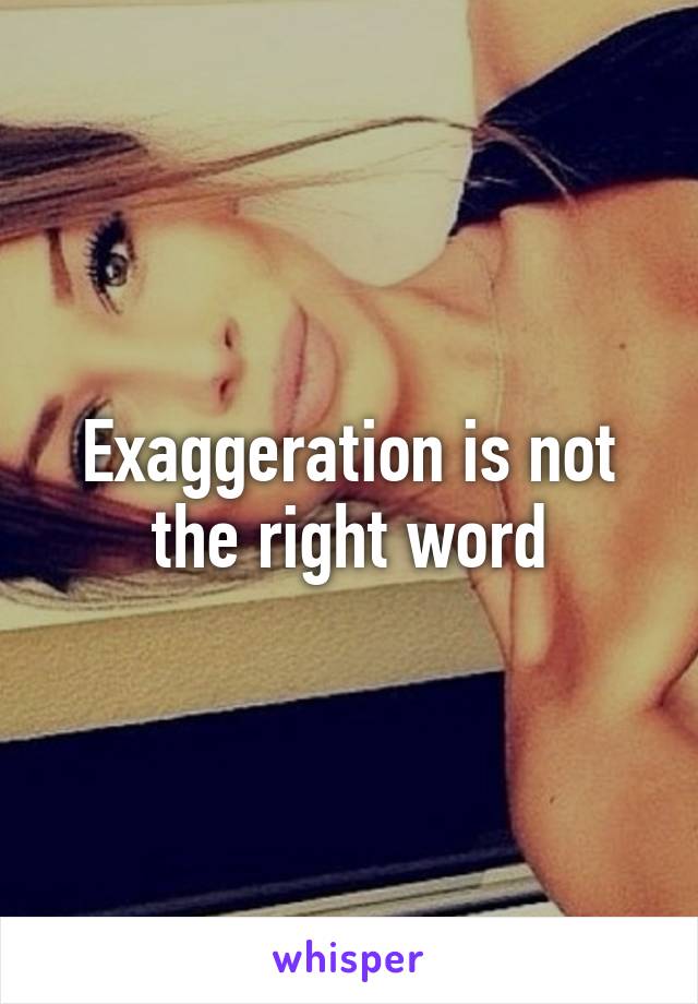 Exaggeration is not the right word