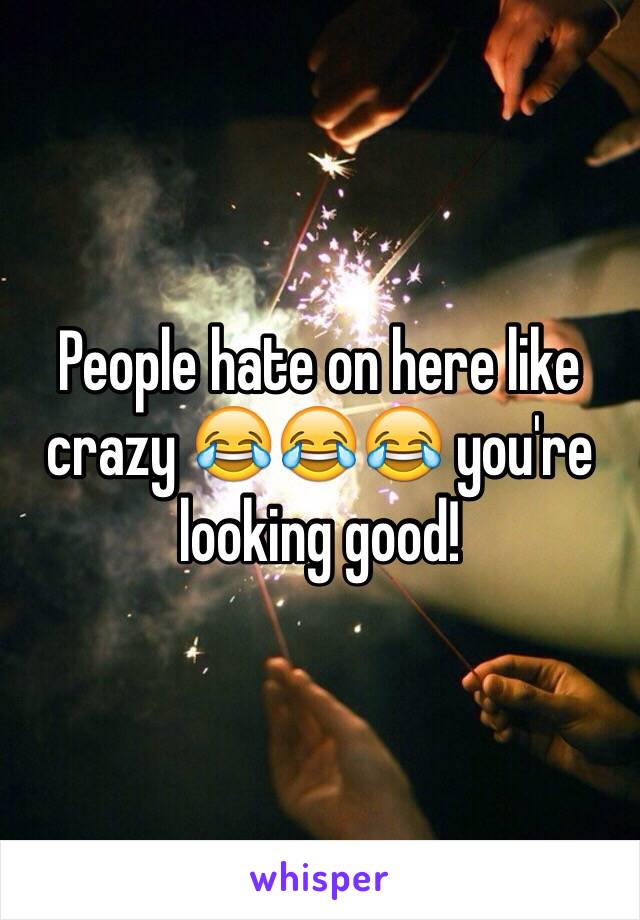 People hate on here like crazy 😂😂😂 you're looking good!