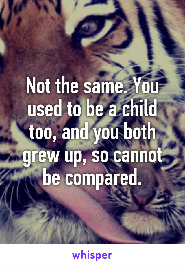 Not the same. You used to be a child too, and you both grew up, so cannot be compared.