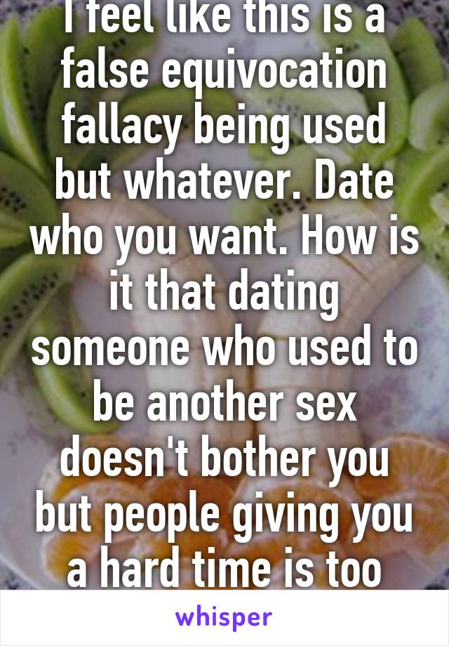 I feel like this is a false equivocation fallacy being used but whatever. Date who you want. How is it that dating someone who used to be another sex doesn't bother you but people giving you a hard time is too much?