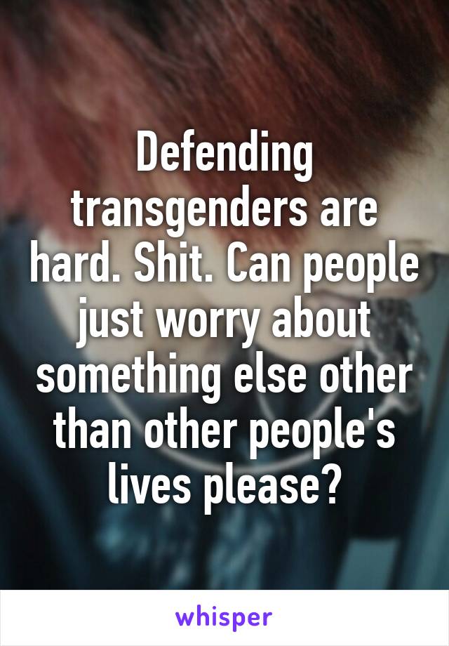 Defending transgenders are hard. Shit. Can people just worry about something else other than other people's lives please?