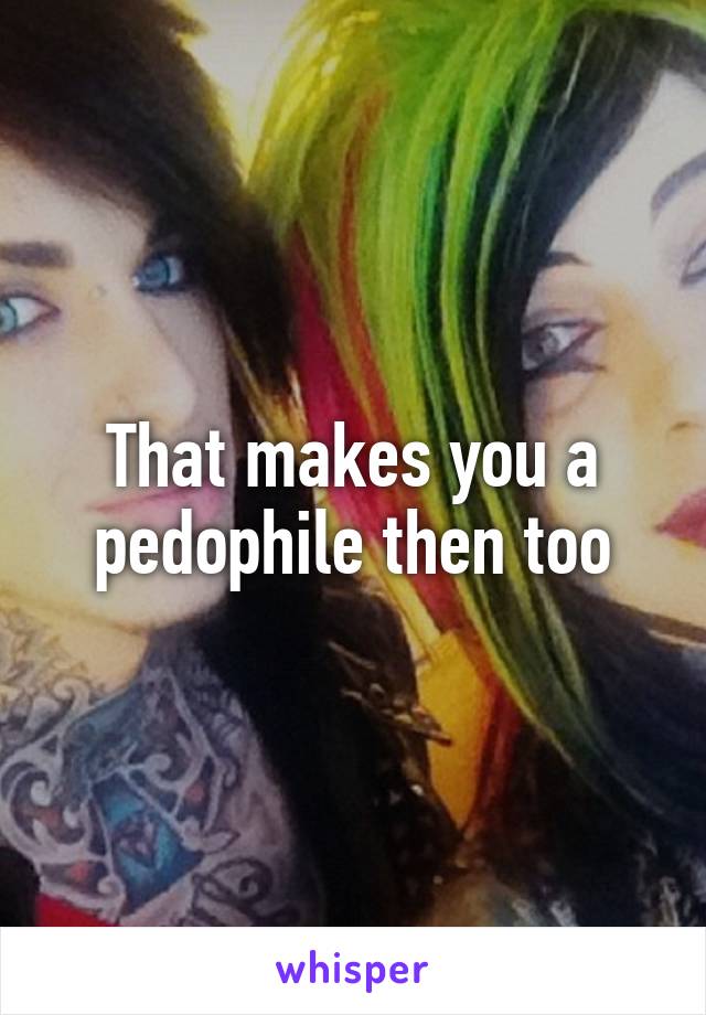 That makes you a pedophile then too