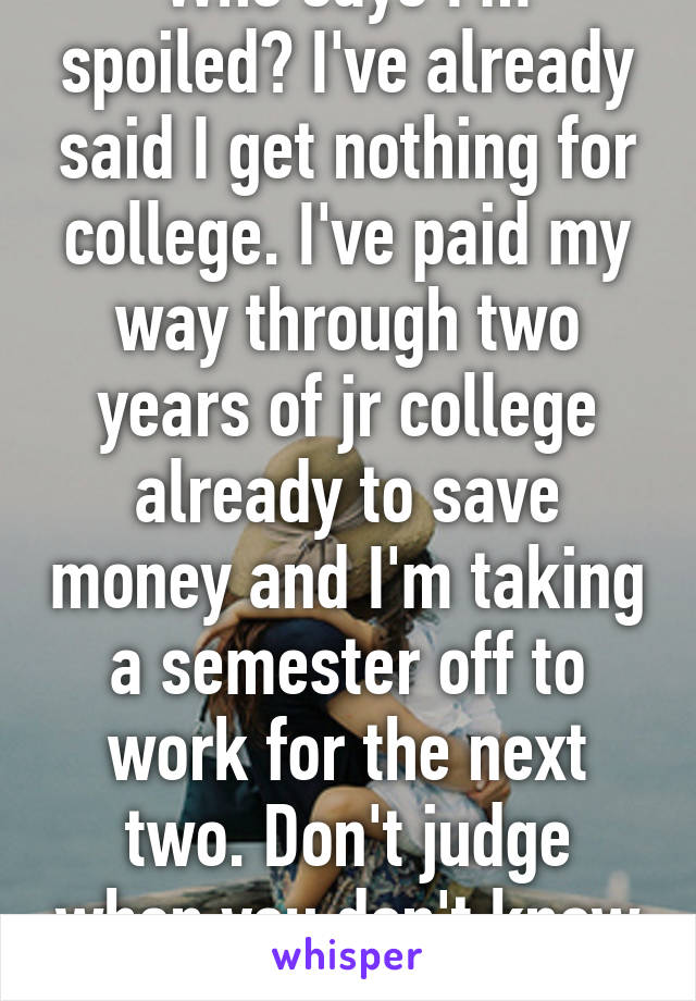 Who says I'm spoiled? I've already said I get nothing for college. I've paid my way through two years of jr college already to save money and I'm taking a semester off to work for the next two. Don't judge when you don't know it all.