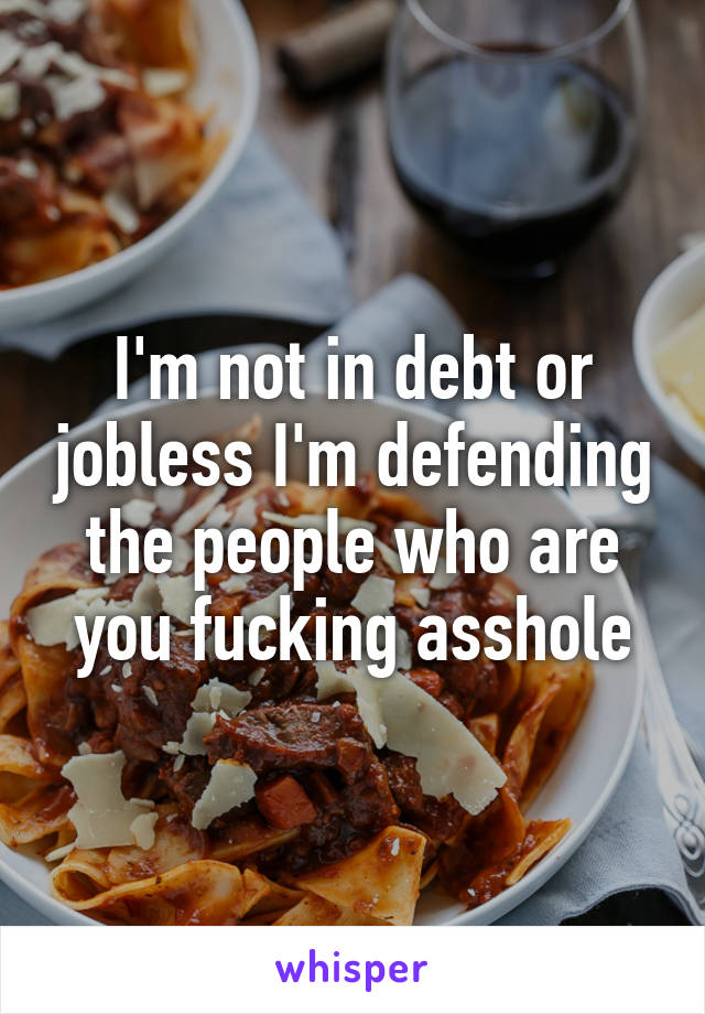 I'm not in debt or jobless I'm defending the people who are you fucking asshole