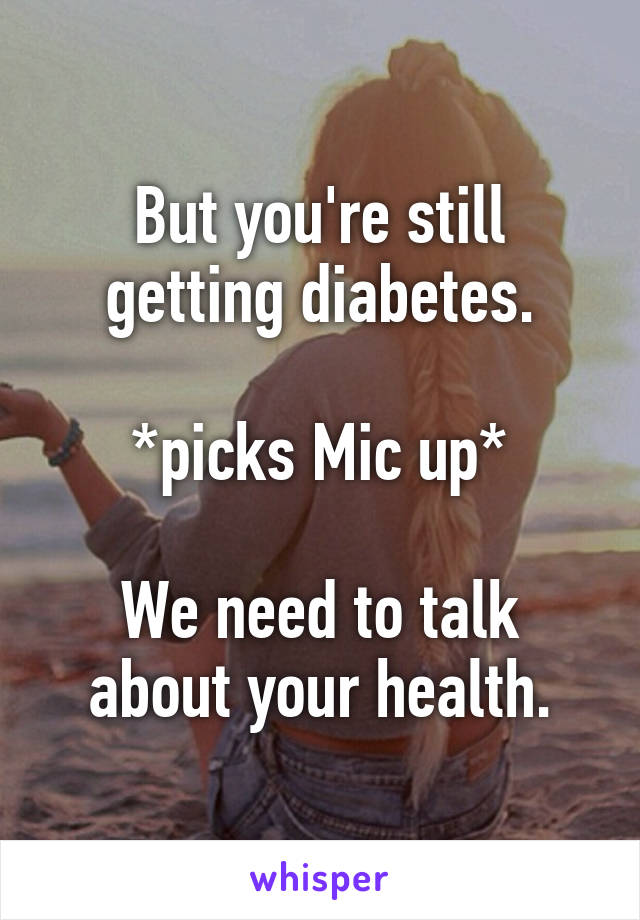 But you're still getting diabetes.

*picks Mic up*

We need to talk about your health.