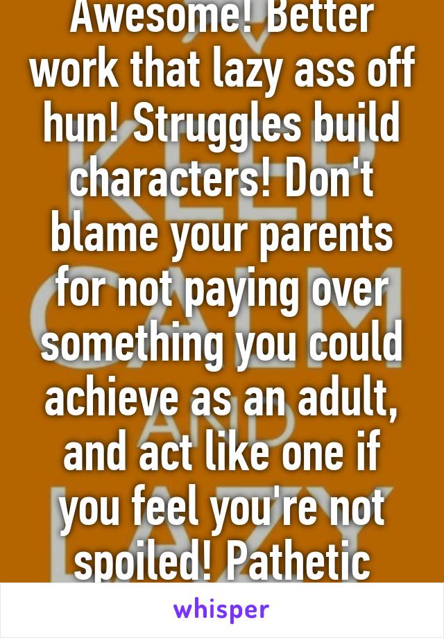 Awesome! Better work that lazy ass off hun! Struggles build characters! Don't blame your parents for not paying over something you could achieve as an adult, and act like one if you feel you're not spoiled! Pathetic dweller! 