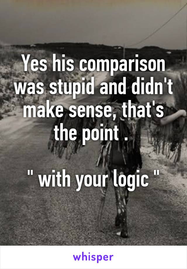 Yes his comparison was stupid and didn't make sense, that's the point . 

" with your logic "
