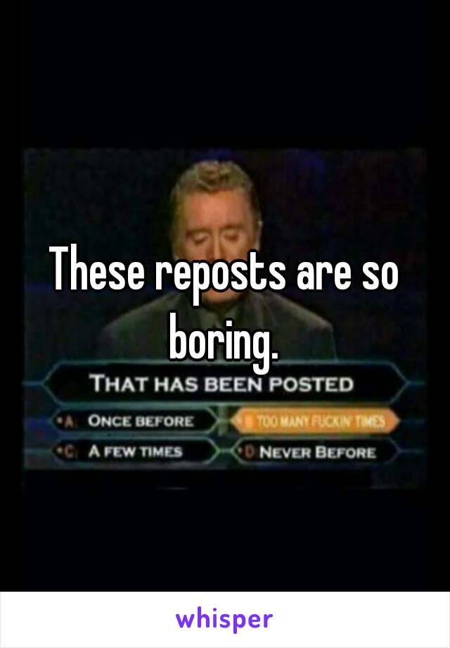 These reposts are so boring. 