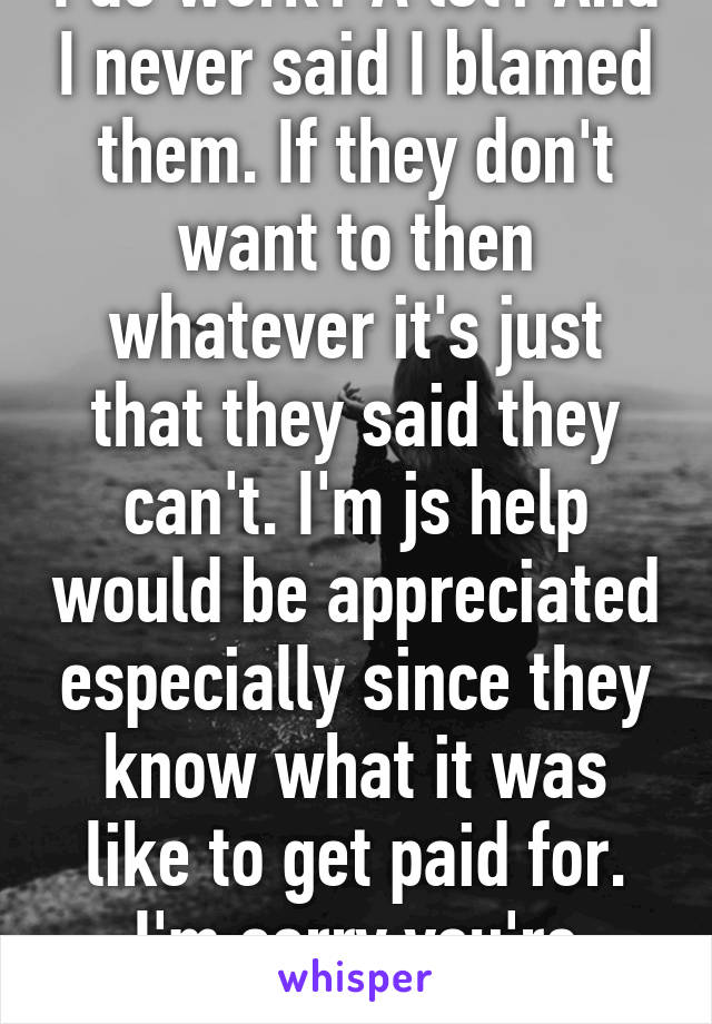 I do work? A lot? And I never said I blamed them. If they don't want to then whatever it's just that they said they can't. I'm js help would be appreciated especially since they know what it was like to get paid for. I'm sorry you're bitter.