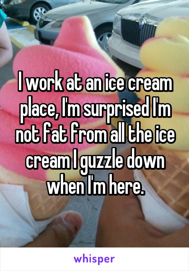 I work at an ice cream place, I'm surprised I'm not fat from all the ice cream I guzzle down when I'm here.