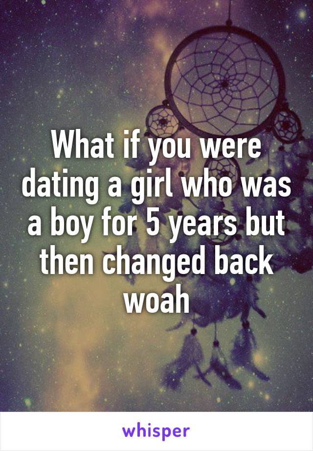 What if you were dating a girl who was a boy for 5 years but then changed back woah