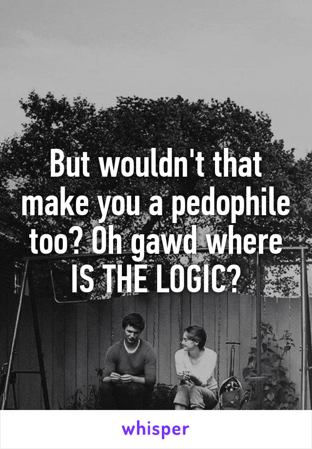 But wouldn't that make you a pedophile too? Oh gawd where IS THE LOGIC?