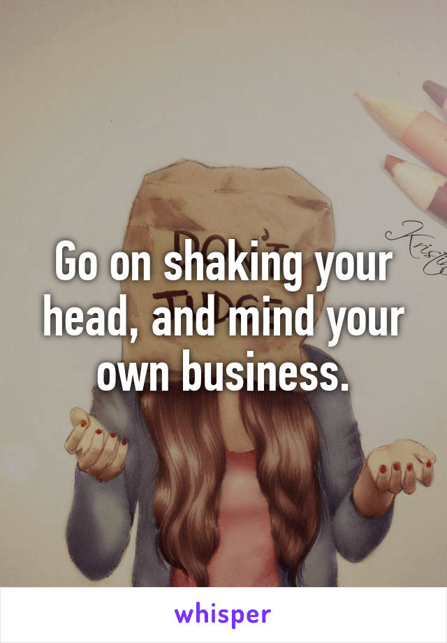 Go on shaking your head, and mind your own business.