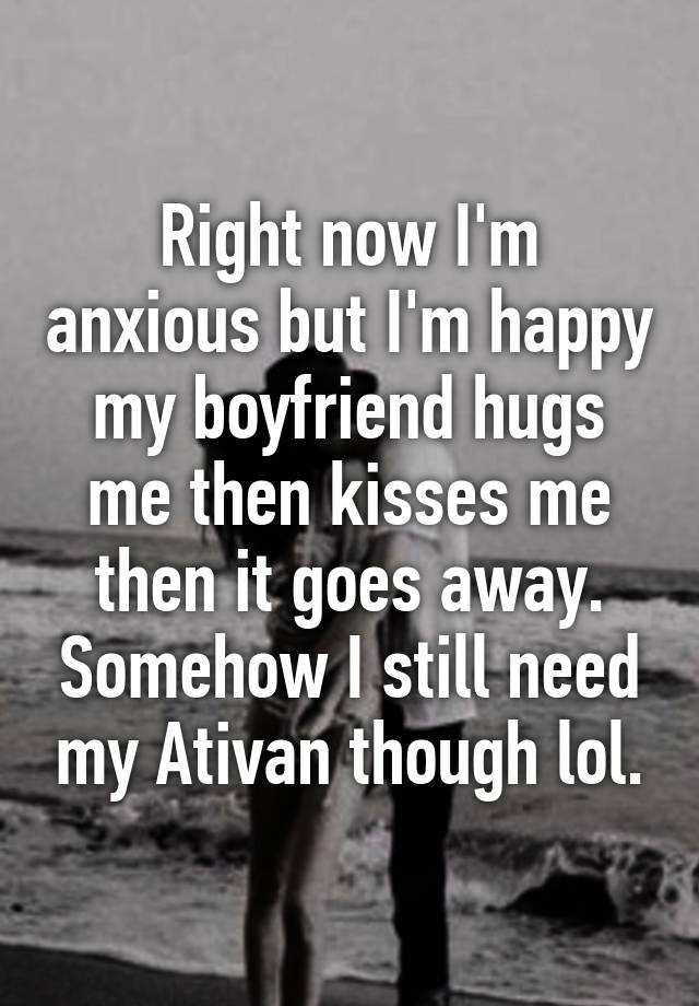 Right now I'm anxious but I'm happy my boyfriend hugs me then kisses me then it goes away. Somehow I still need my Ativan though lol.