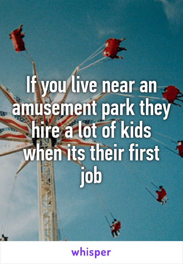 If you live near an amusement park they hire a lot of kids when its their first job