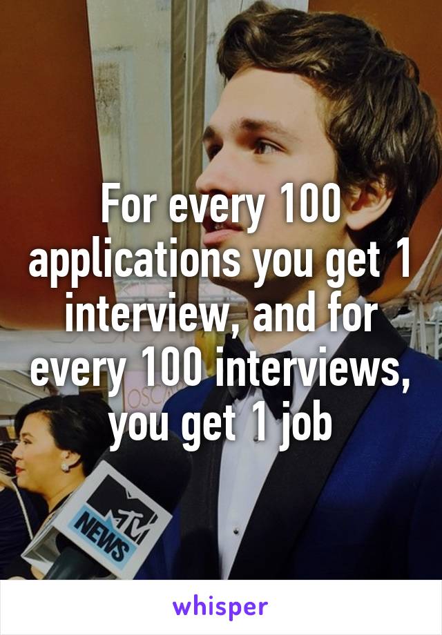 For every 100 applications you get 1 interview, and for every 100 interviews, you get 1 job