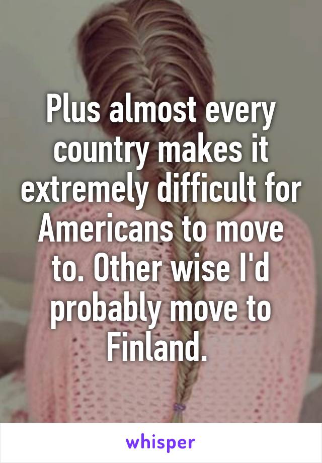 Plus almost every country makes it extremely difficult for Americans to move to. Other wise I'd probably move to Finland. 