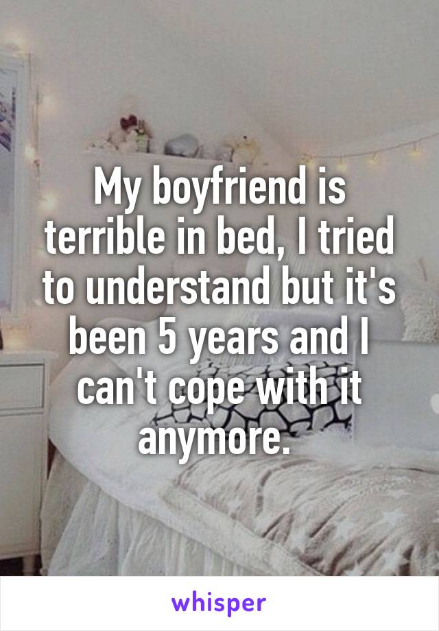 My boyfriend is terrible in bed, I tried to understand but it's been 5 years and I can't cope with it anymore. 