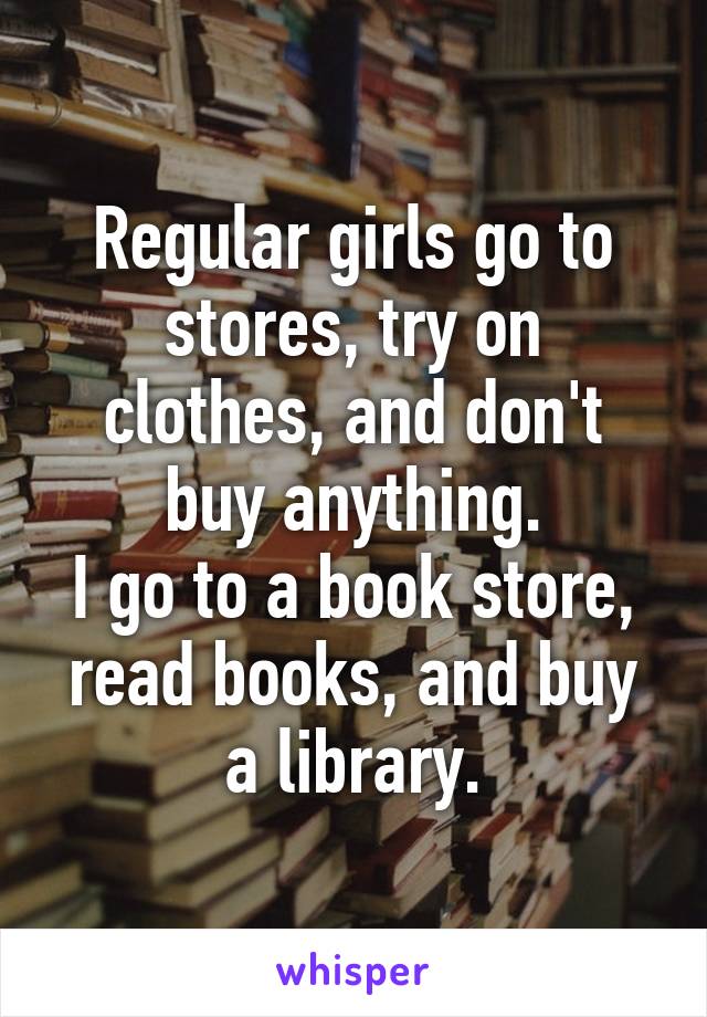 Regular girls go to stores, try on clothes, and don't buy anything.
I go to a book store, read books, and buy a library.