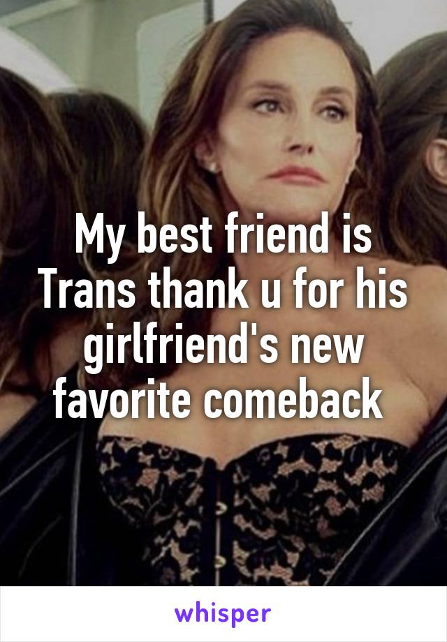 My best friend is Trans thank u for his girlfriend's new favorite comeback 