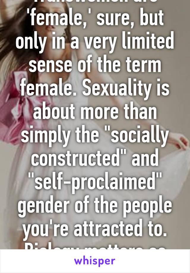 Transwomen are 'female,' sure, but only in a very limited sense of the term female. Sexuality is about more than simply the "socially constructed" and "self-proclaimed" gender of the people you're attracted to. Biology matters as well.