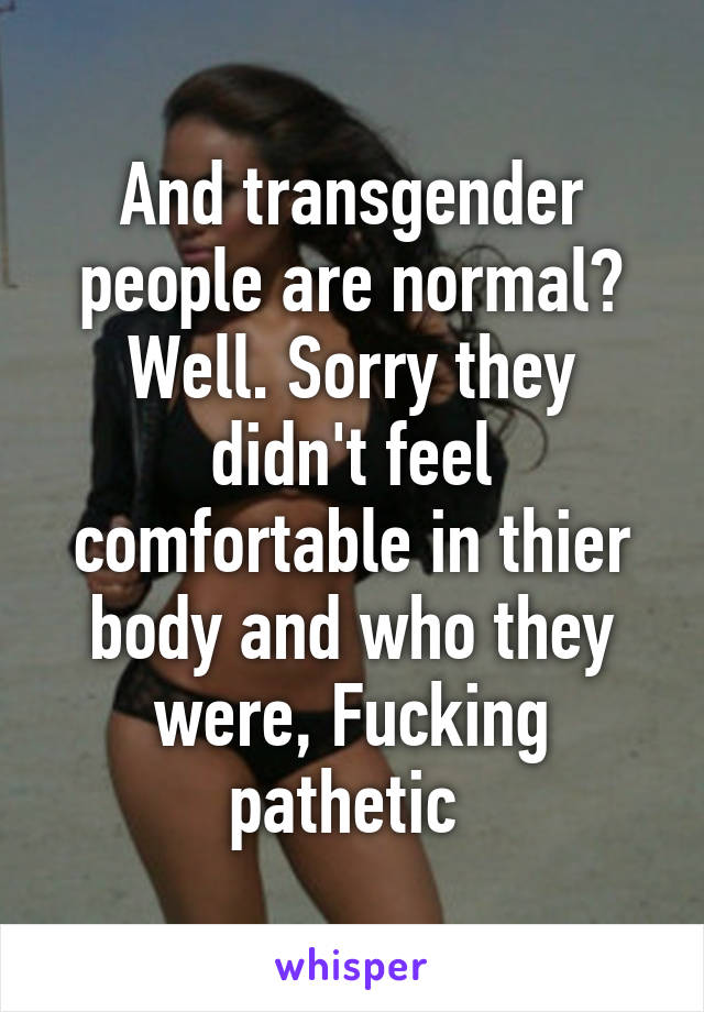 And transgender people are normal? Well. Sorry they didn't feel comfortable in thier body and who they were, Fucking pathetic 