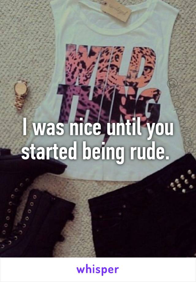 I was nice until you started being rude. 