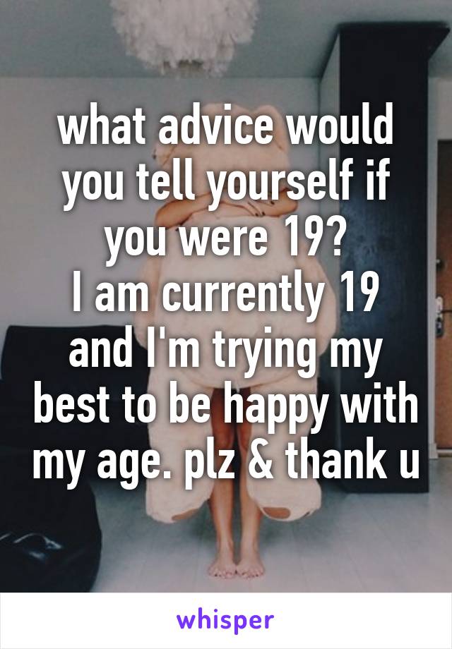 what advice would you tell yourself if you were 19?
I am currently 19 and I'm trying my best to be happy with my age. plz & thank u 