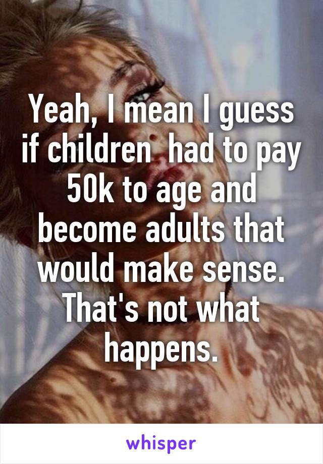 Yeah, I mean I guess if children  had to pay 50k to age and become adults that would make sense. That's not what happens.