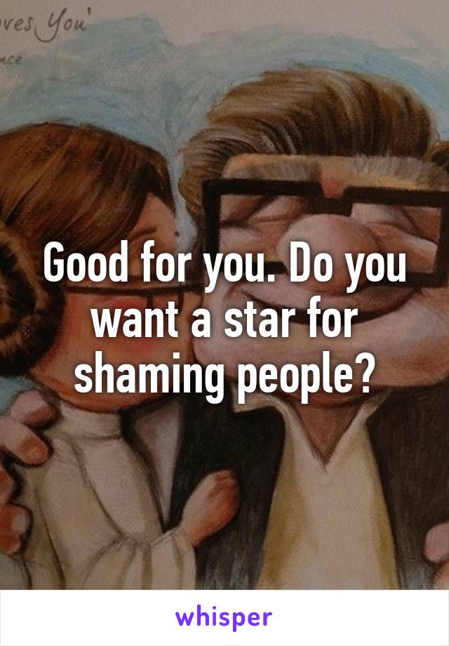 Good for you. Do you want a star for shaming people?