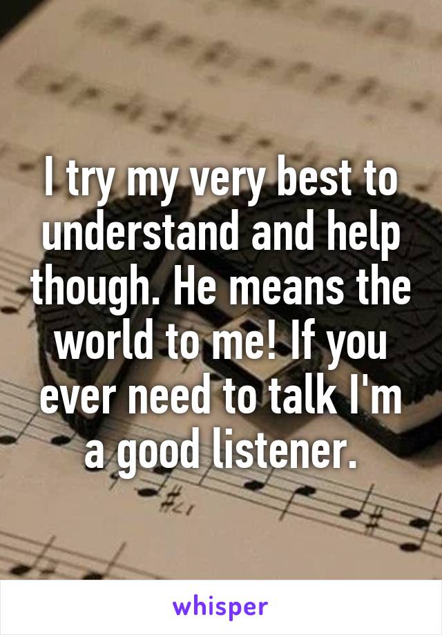 I try my very best to understand and help though. He means the world to me! If you ever need to talk I'm a good listener.