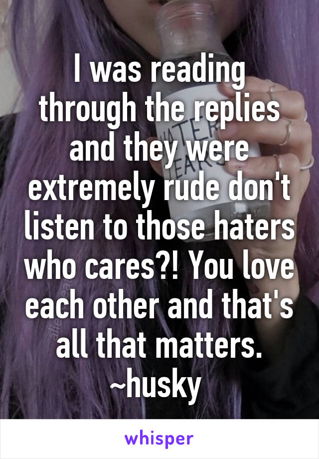 I was reading through the replies and they were extremely rude don't listen to those haters who cares?! You love each other and that's all that matters.
~husky 