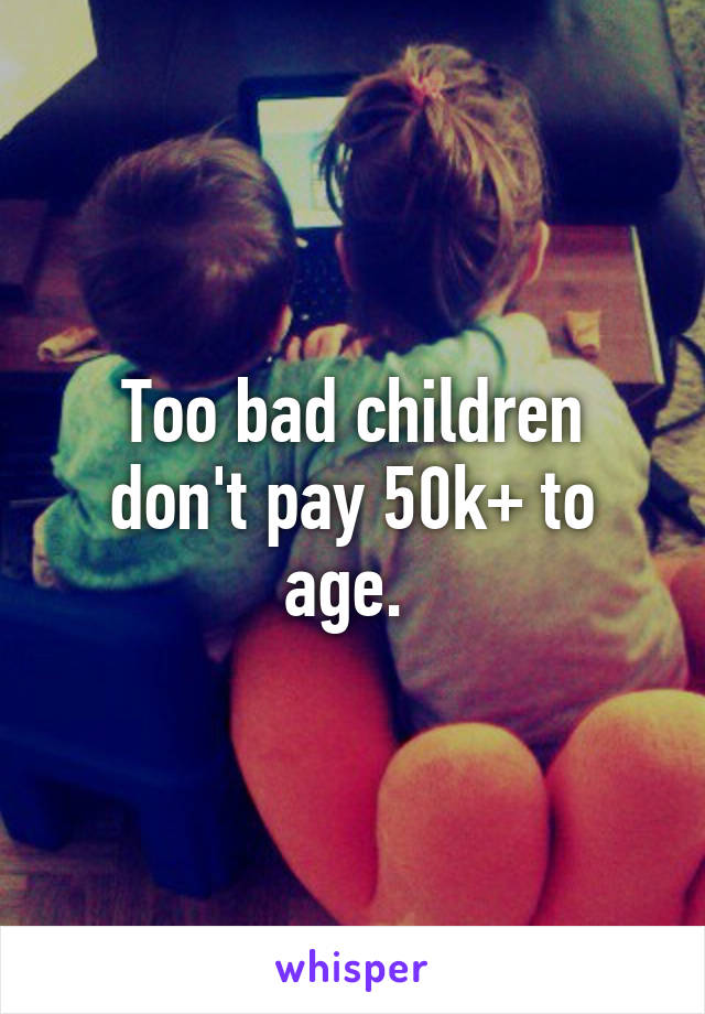 Too bad children don't pay 50k+ to age. 