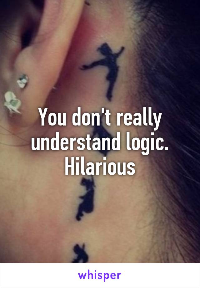 You don't really understand logic. Hilarious