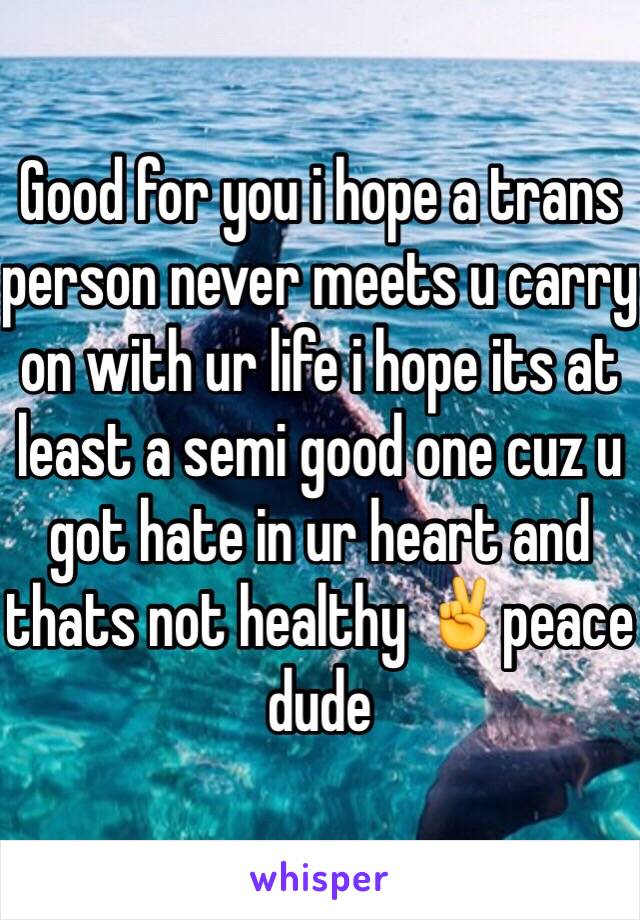 Good for you i hope a trans person never meets u carry on with ur life i hope its at least a semi good one cuz u got hate in ur heart and thats not healthy ✌️peace dude