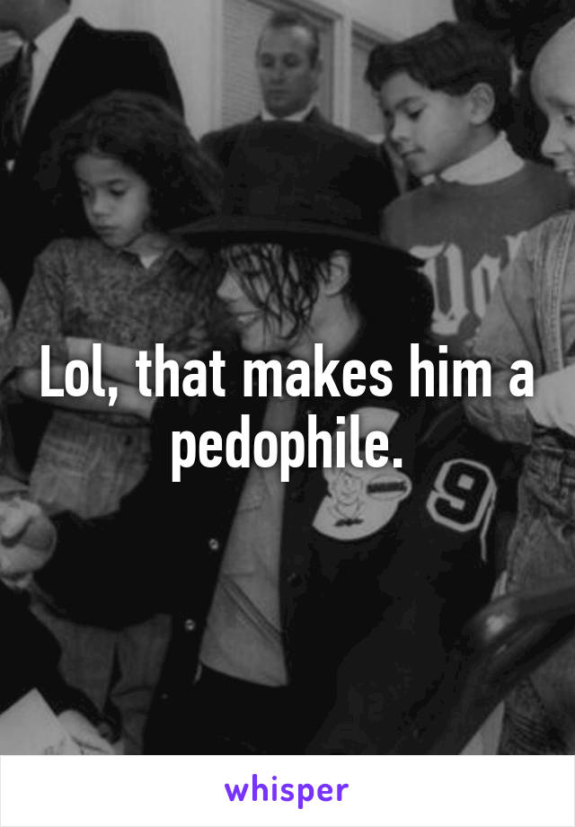 Lol, that makes him a pedophile.